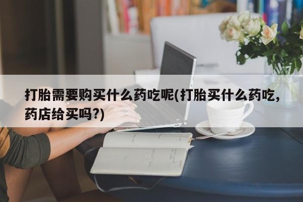 私人打胎药全国包邮货到付款打胎需要购买什么药吃呢(打胎买什么药吃,药店给买吗?)
