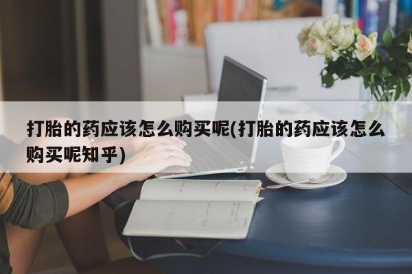 私人打胎药全国包邮货到付款打胎的药应该怎么购买呢(打胎的药应该怎么购买呢知乎)